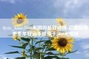 鹤岗5000米国内最好成绩-它激励着更多年轻选手投身于5000米项目