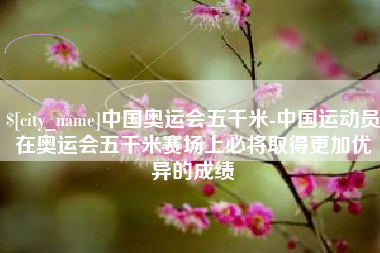 鹤岗中国奥运会五千米-中国运动员在奥运会五千米赛场上必将取得更加优异的成绩