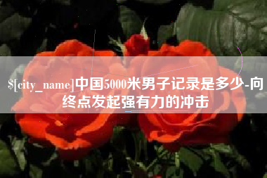 鹤岗中国5000米男子记录是多少-向终点发起强有力的冲击