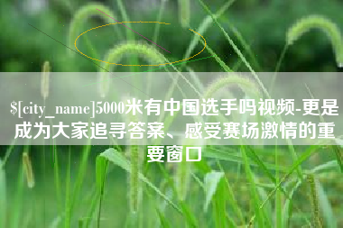 鹤岗5000米有中国选手吗视频-更是成为大家追寻答案、感受赛场激情的重要窗口