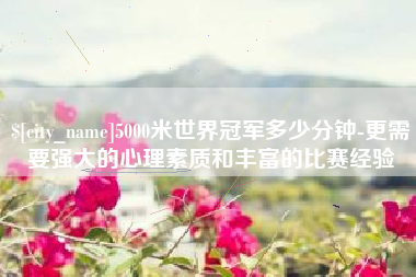 鹤岗5000米世界冠军多少分钟-更需要强大的心理素质和丰富的比赛经验