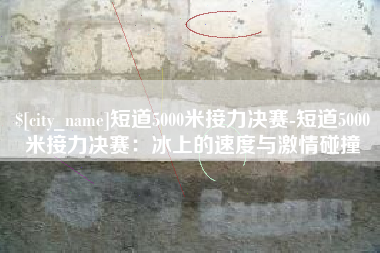 鹤岗短道5000米接力决赛-短道5000米接力决赛：冰上的速度与激情碰撞
