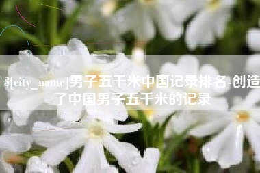 鹤岗男子五千米中国记录排名-创造了中国男子五千米的记录
