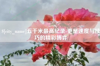 鹤岗五千米最高纪录-更是速度与技巧的精彩博弈