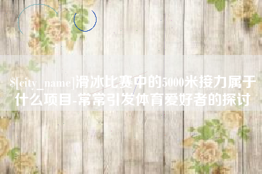 鹤岗滑冰比赛中的5000米接力属于什么项目-常常引发体育爱好者的探讨