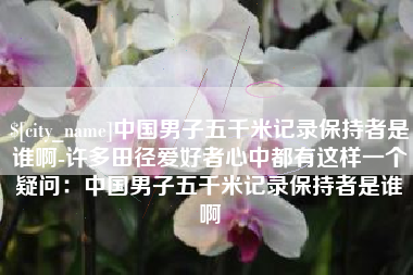 鹤岗中国男子五千米记录保持者是谁啊-许多田径爱好者心中都有这样一个疑问：中国男子五千米记录保持者是谁啊