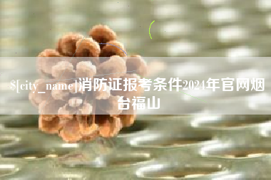 鹤岗消防证报考条件2024年官网烟台福山